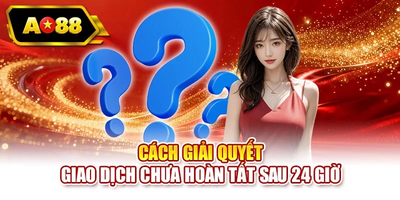 Cách giải quyết giao dịch chưa hoàn tất sau 24 giờ